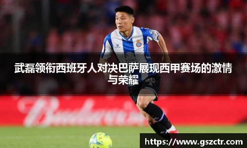 武磊领衔西班牙人对决巴萨展现西甲赛场的激情与荣耀