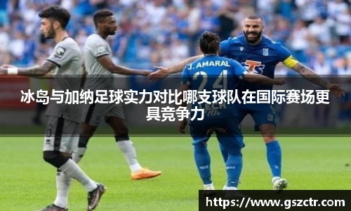 冰岛与加纳足球实力对比哪支球队在国际赛场更具竞争力